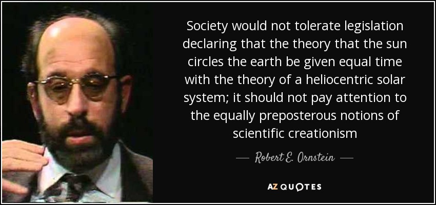 Society would not tolerate legislation declaring that the theory that the sun circles the earth be given equal time with the theory of a heliocentric solar system; it should not pay attention to the equally preposterous notions of scientific creationism - Robert E. Ornstein