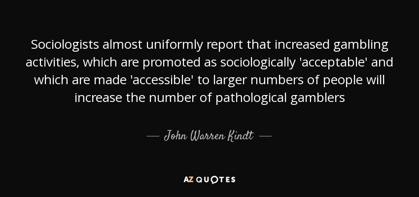 Sociologists almost uniformly report that increased gambling activities, which are promoted as sociologically 'acceptable' and which are made 'accessible' to larger numbers of people will increase the number of pathological gamblers - John Warren Kindt