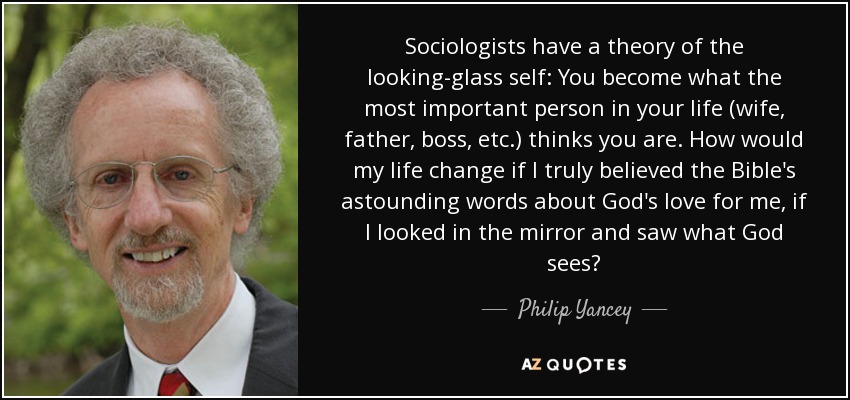 Sociologists have a theory of the looking-glass self: You become what the most important person in your life (wife, father, boss, etc.) thinks you are. How would my life change if I truly believed the Bible's astounding words about God's love for me, if I looked in the mirror and saw what God sees? - Philip Yancey