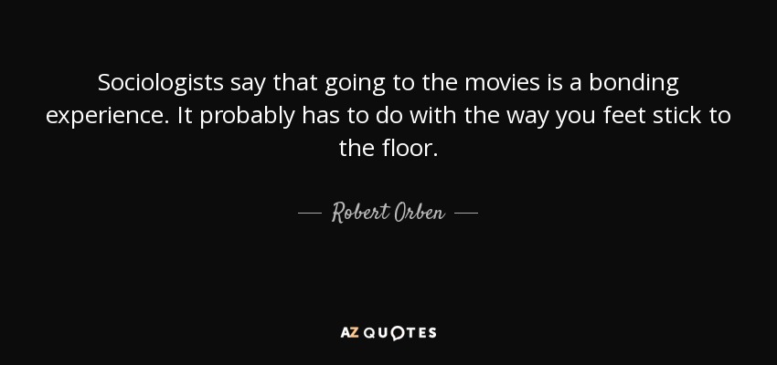 Sociologists say that going to the movies is a bonding experience. It probably has to do with the way you feet stick to the floor. - Robert Orben