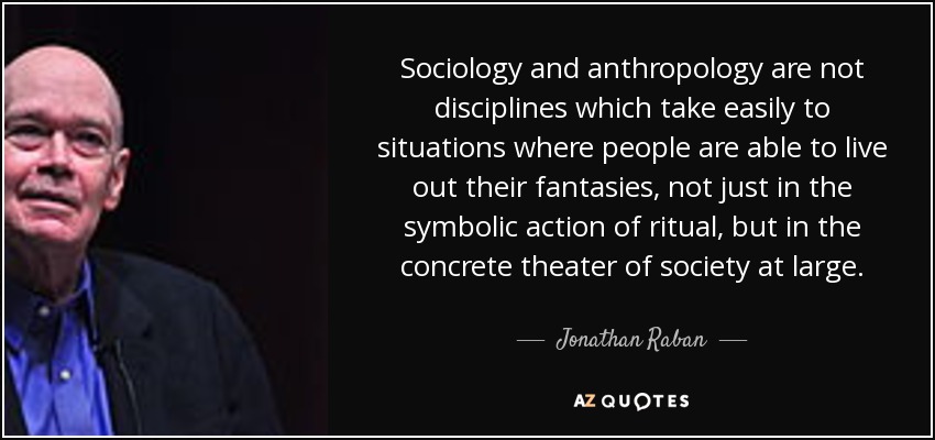 Sociology and anthropology are not disciplines which take easily to situations where people are able to live out their fantasies, not just in the symbolic action of ritual, but in the concrete theater of society at large. - Jonathan Raban