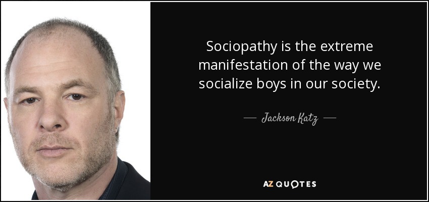 Sociopathy is the extreme manifestation of the way we socialize boys in our society. - Jackson Katz