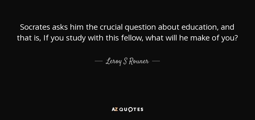 Socrates asks him the crucial question about education, and that is, If you study with this fellow, what will he make of you? - Leroy S Rouner