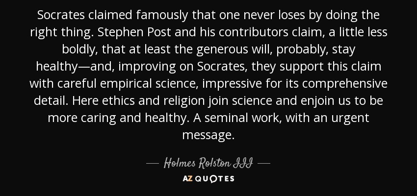 Socrates claimed famously that one never loses by doing the right thing. Stephen Post and his contributors claim, a little less boldly, that at least the generous will, probably, stay healthy—and, improving on Socrates, they support this claim with careful empirical science, impressive for its comprehensive detail. Here ethics and religion join science and enjoin us to be more caring and healthy. A seminal work, with an urgent message. - Holmes Rolston III