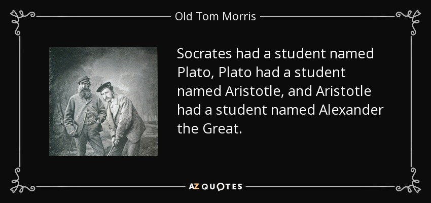 Socrates had a student named Plato, Plato had a student named Aristotle, and Aristotle had a student named Alexander the Great. - Old Tom Morris