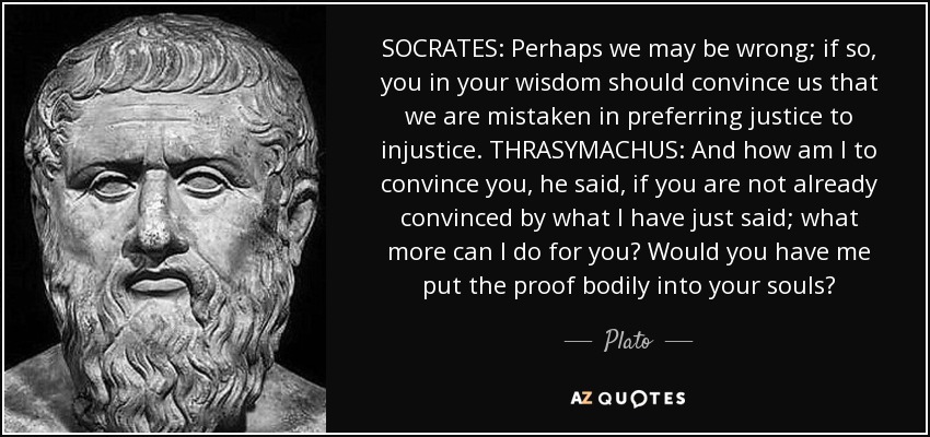 SOCRATES: Perhaps we may be wrong; if so, you in your wisdom should convince us that we are mistaken in preferring justice to injustice. THRASYMACHUS: And how am I to convince you, he said, if you are not already convinced by what I have just said; what more can I do for you? Would you have me put the proof bodily into your souls? - Plato