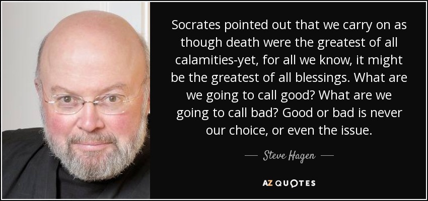 Socrates pointed out that we carry on as though death were the greatest of all calamities-yet, for all we know, it might be the greatest of all blessings. What are we going to call good? What are we going to call bad? Good or bad is never our choice, or even the issue. - Steve Hagen