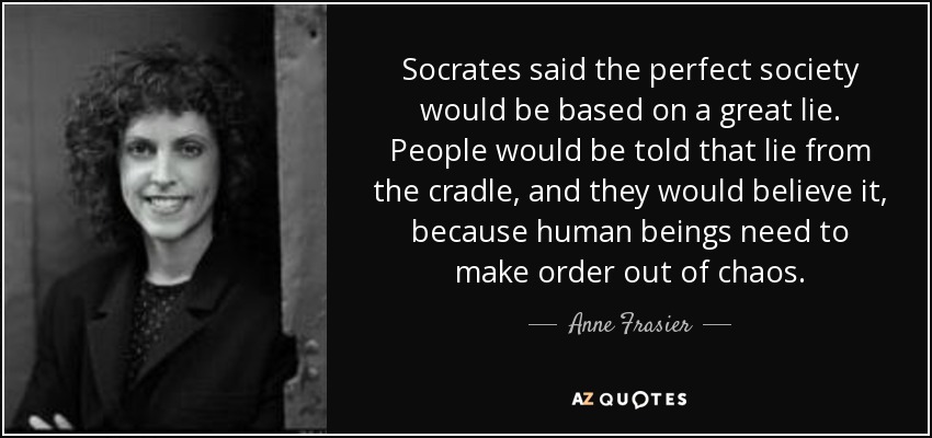 Socrates said the perfect society would be based on a great lie. People would be told that lie from the cradle, and they would believe it, because human beings need to make order out of chaos. - Anne Frasier