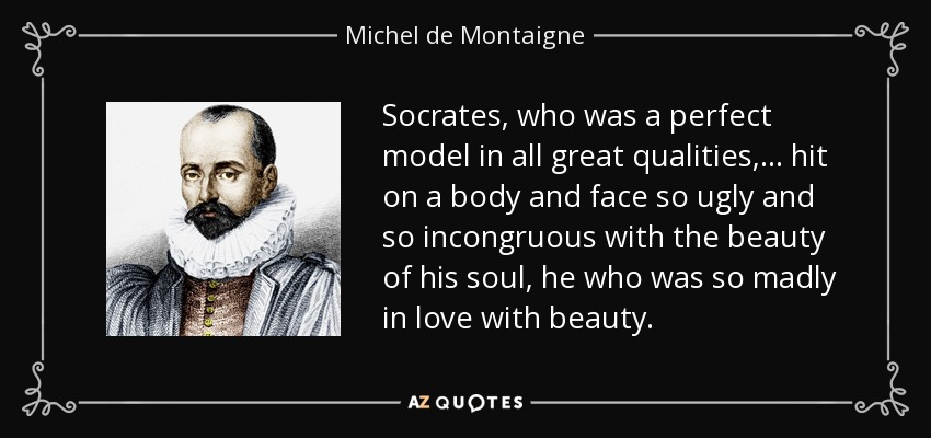 Socrates, who was a perfect model in all great qualities, ... hit on a body and face so ugly and so incongruous with the beauty of his soul, he who was so madly in love with beauty. - Michel de Montaigne