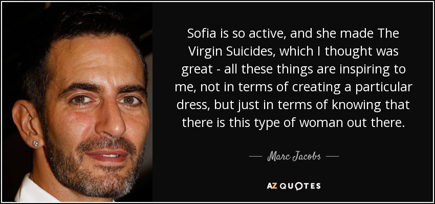 Sofia is so active, and she made The Virgin Suicides, which I thought was great - all these things are inspiring to me, not in terms of creating a particular dress, but just in terms of knowing that there is this type of woman out there. - Marc Jacobs