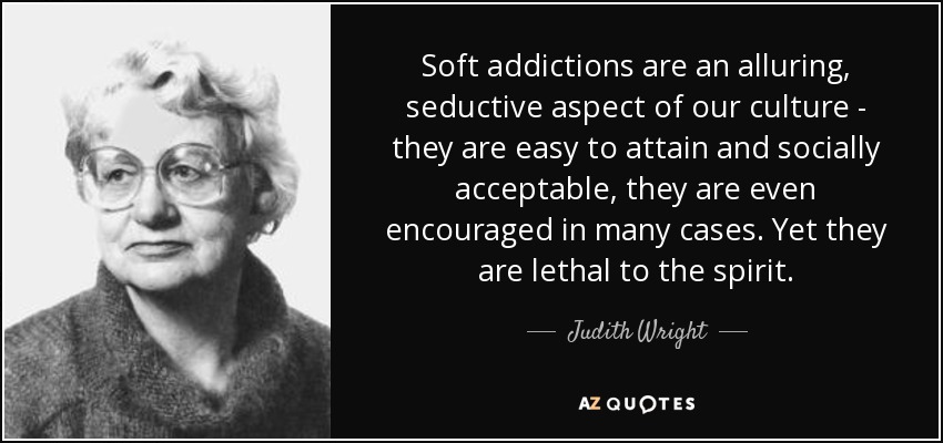 Soft addictions are an alluring, seductive aspect of our culture - they are easy to attain and socially acceptable, they are even encouraged in many cases. Yet they are lethal to the spirit. - Judith Wright