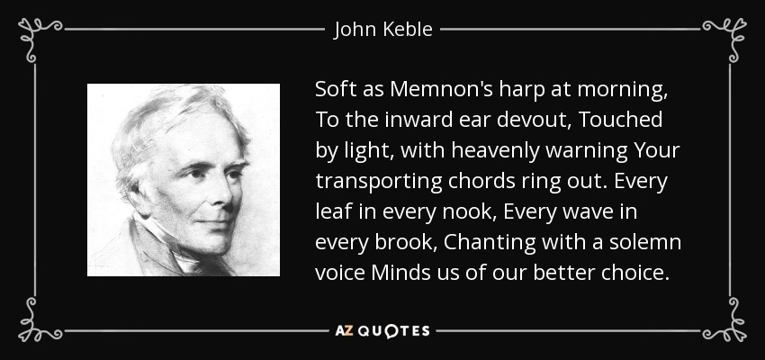 Soft as Memnon's harp at morning, To the inward ear devout, Touched by light, with heavenly warning Your transporting chords ring out. Every leaf in every nook, Every wave in every brook, Chanting with a solemn voice Minds us of our better choice. - John Keble