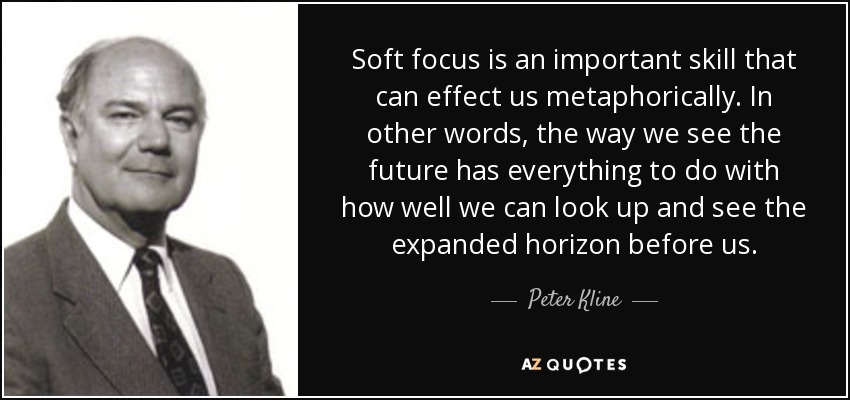 Soft focus is an important skill that can effect us metaphorically. In other words, the way we see the future has everything to do with how well we can look up and see the expanded horizon before us. - Peter Kline