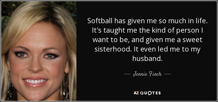 Softball has given me so much in life. It's taught me the kind of person I want to be, and given me a sweet sisterhood. It even led me to my husband. - Jennie Finch