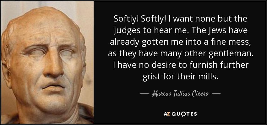 Softly! Softly! I want none but the judges to hear me. The Jews have already gotten me into a fine mess, as they have many other gentleman. I have no desire to furnish further grist for their mills. - Marcus Tullius Cicero