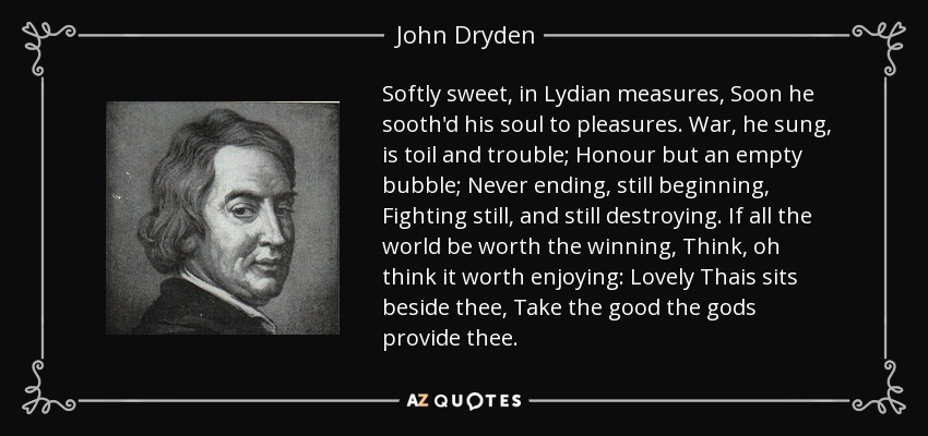 Softly sweet, in Lydian measures, Soon he sooth'd his soul to pleasures. War, he sung, is toil and trouble; Honour but an empty bubble; Never ending, still beginning, Fighting still, and still destroying. If all the world be worth the winning, Think, oh think it worth enjoying: Lovely Thais sits beside thee, Take the good the gods provide thee. - John Dryden