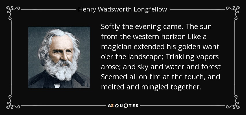 Softly the evening came. The sun from the western horizon Like a magician extended his golden want o'er the landscape; Trinkling vapors arose; and sky and water and forest Seemed all on fire at the touch, and melted and mingled together. - Henry Wadsworth Longfellow