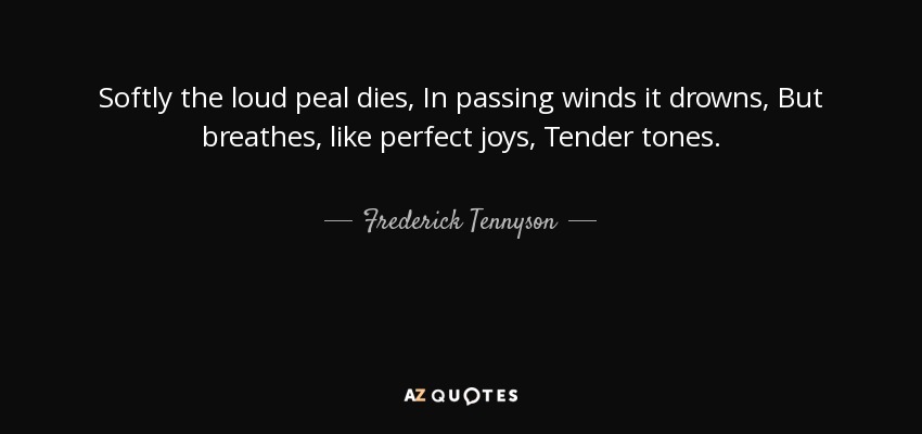 Softly the loud peal dies, In passing winds it drowns, But breathes, like perfect joys, Tender tones. - Frederick Tennyson