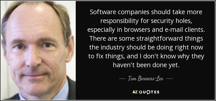 Software companies should take more responsibility for security holes, especially in browsers and e-mail clients. There are some straightforward things the industry should be doing right now to fix things, and I don't know why they haven't been done yet. - Tim Berners-Lee