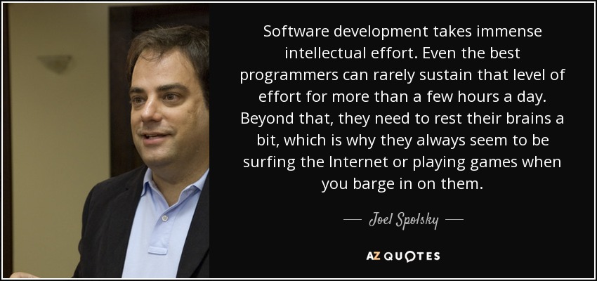 Software development takes immense intellectual effort. Even the best programmers can rarely sustain that level of effort for more than a few hours a day. Beyond that, they need to rest their brains a bit, which is why they always seem to be surfing the Internet or playing games when you barge in on them. - Joel Spolsky
