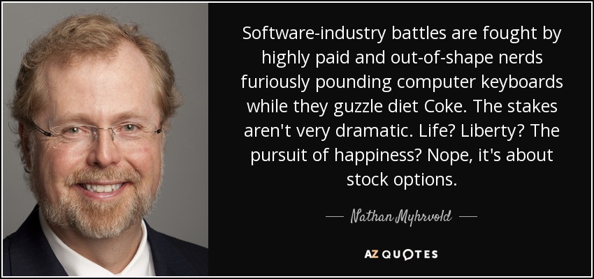 Software-industry battles are fought by highly paid and out-of-shape nerds furiously pounding computer keyboards while they guzzle diet Coke. The stakes aren't very dramatic. Life? Liberty? The pursuit of happiness? Nope, it's about stock options. - Nathan Myhrvold