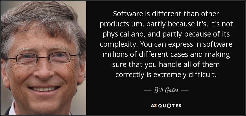 Software is different than other products um, partly because it's, it's not physical and, and partly because of its complexity. You can express in software millions of different cases and making sure that you handle all of them correctly is extremely difficult. - Bill Gates