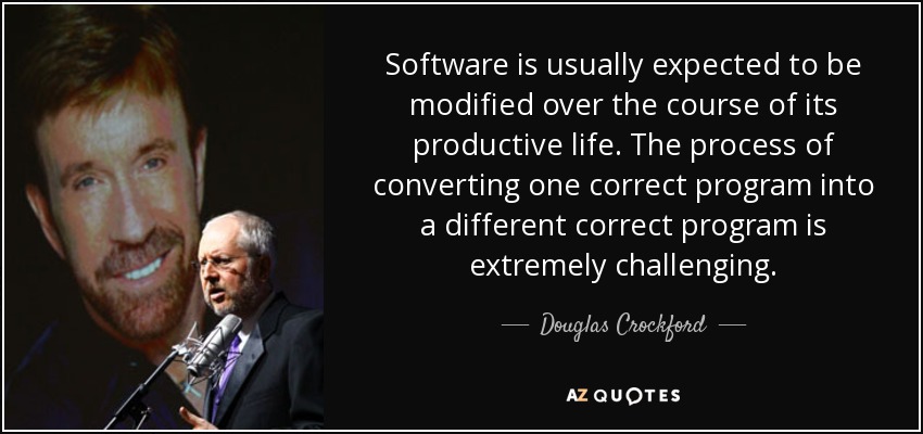 Software is usually expected to be modified over the course of its productive life. The process of converting one correct program into a different correct program is extremely challenging. - Douglas Crockford