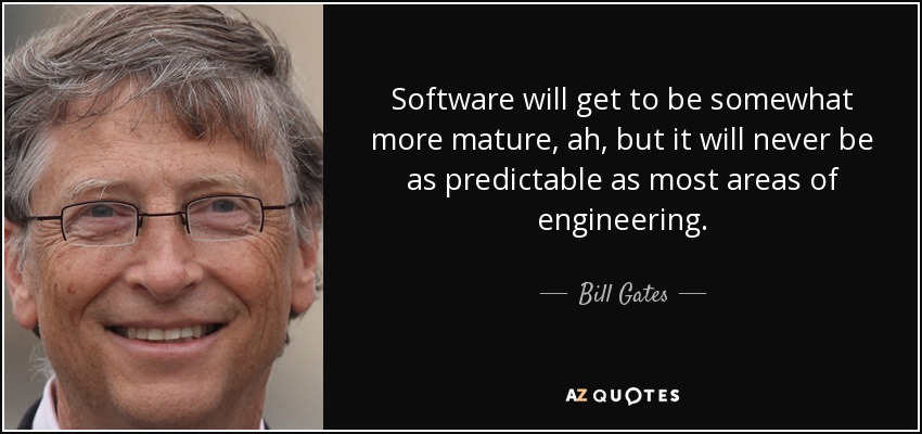 Software will get to be somewhat more mature, ah, but it will never be as predictable as most areas of engineering. - Bill Gates