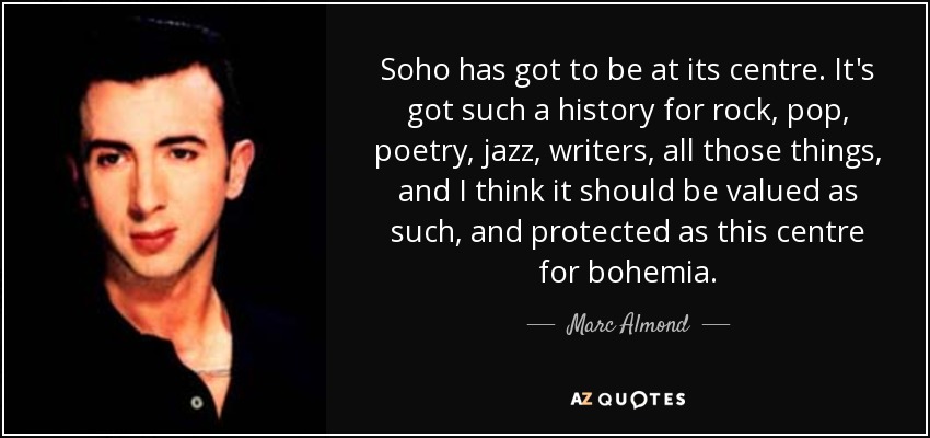 Soho has got to be at its centre. It's got such a history for rock, pop, poetry, jazz, writers, all those things, and I think it should be valued as such, and protected as this centre for bohemia. - Marc Almond