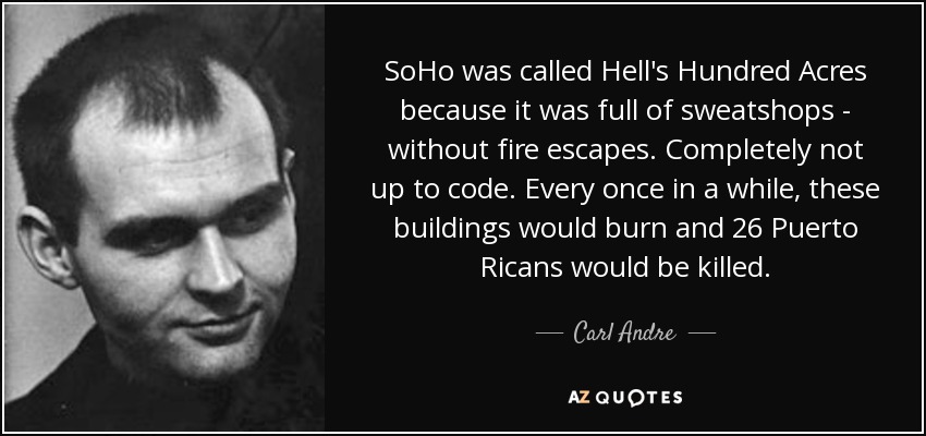 SoHo was called Hell's Hundred Acres because it was full of sweatshops - without fire escapes. Completely not up to code. Every once in a while, these buildings would burn and 26 Puerto Ricans would be killed. - Carl Andre