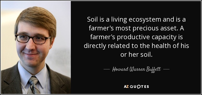 Soil is a living ecosystem and is a farmer's most precious asset. A farmer's productive capacity is directly related to the health of his or her soil. - Howard Warren Buffett
