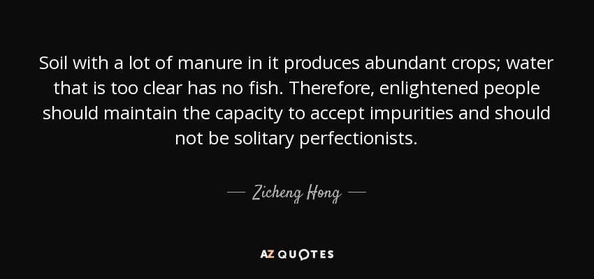 Soil with a lot of manure in it produces abundant crops; water that is too clear has no fish. Therefore, enlightened people should maintain the capacity to accept impurities and should not be solitary perfectionists. - Zicheng Hong