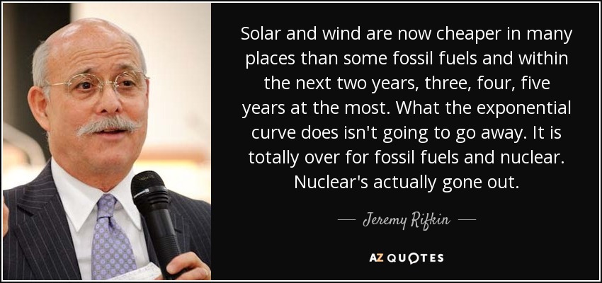 Solar and wind are now cheaper in many places than some fossil fuels and within the next two years, three, four, five years at the most. What the exponential curve does isn't going to go away. It is totally over for fossil fuels and nuclear. Nuclear's actually gone out. - Jeremy Rifkin