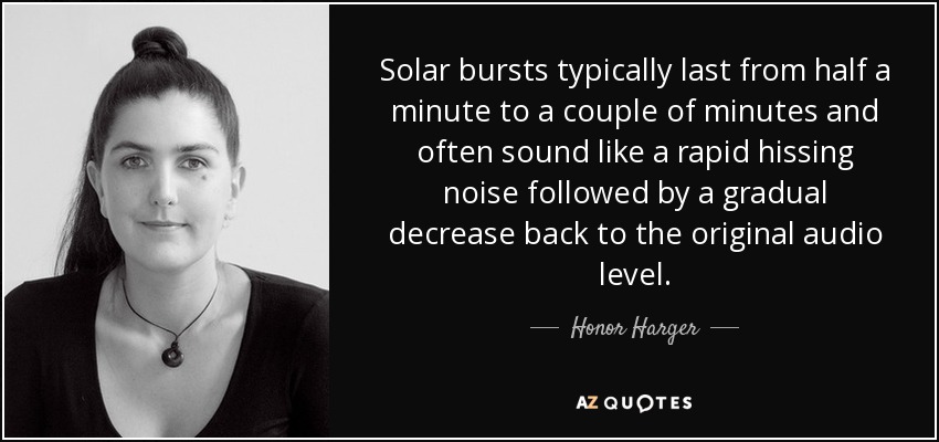 Solar bursts typically last from half a minute to a couple of minutes and often sound like a rapid hissing noise followed by a gradual decrease back to the original audio level. - Honor Harger