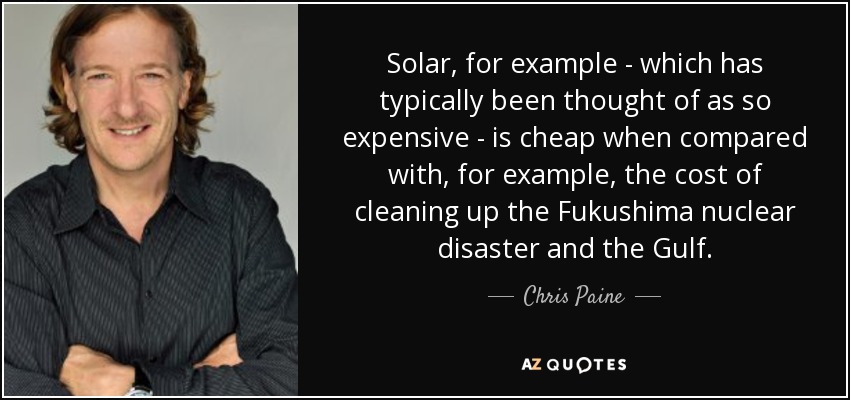 Solar, for example - which has typically been thought of as so expensive - is cheap when compared with, for example, the cost of cleaning up the Fukushima nuclear disaster and the Gulf. - Chris Paine