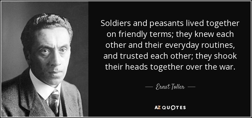 Soldiers and peasants lived together on friendly terms; they knew each other and their everyday routines, and trusted each other; they shook their heads together over the war. - Ernst Toller