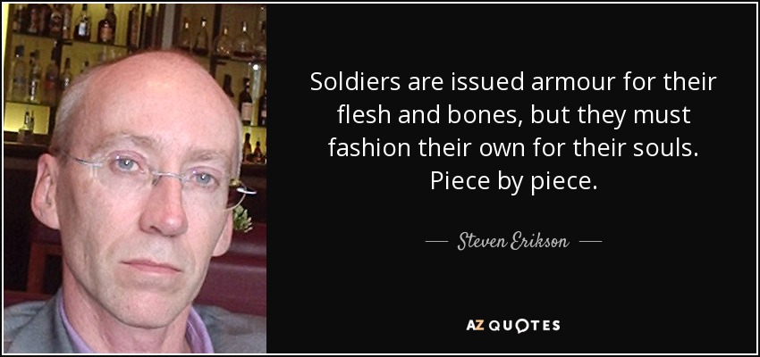 Soldiers are issued armour for their flesh and bones, but they must fashion their own for their souls. Piece by piece. - Steven Erikson