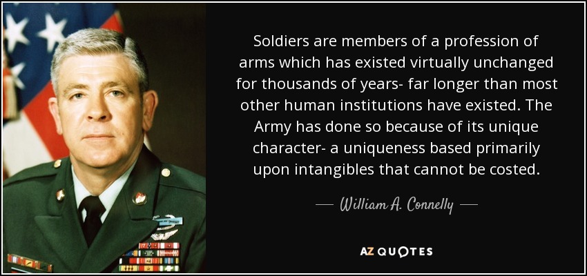 Soldiers are members of a profession of arms which has existed virtually unchanged for thousands of years- far longer than most other human institutions have existed. The Army has done so because of its unique character- a uniqueness based primarily upon intangibles that cannot be costed. - William A. Connelly