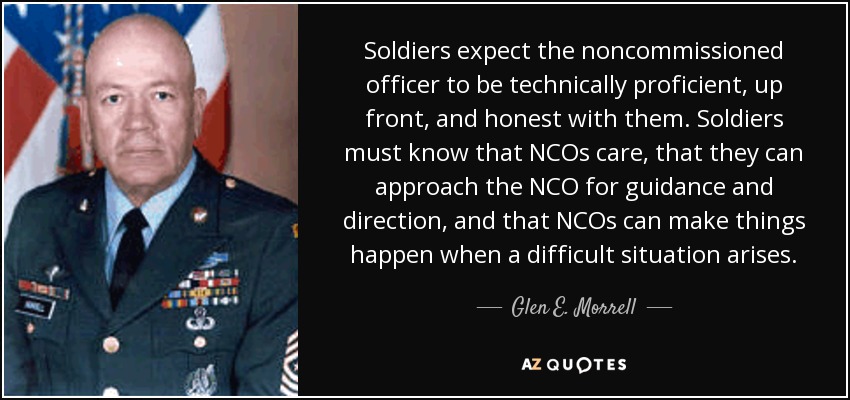 Soldiers expect the noncommissioned officer to be technically proficient, up front, and honest with them. Soldiers must know that NCOs care, that they can approach the NCO for guidance and direction, and that NCOs can make things happen when a difficult situation arises. - Glen E. Morrell
