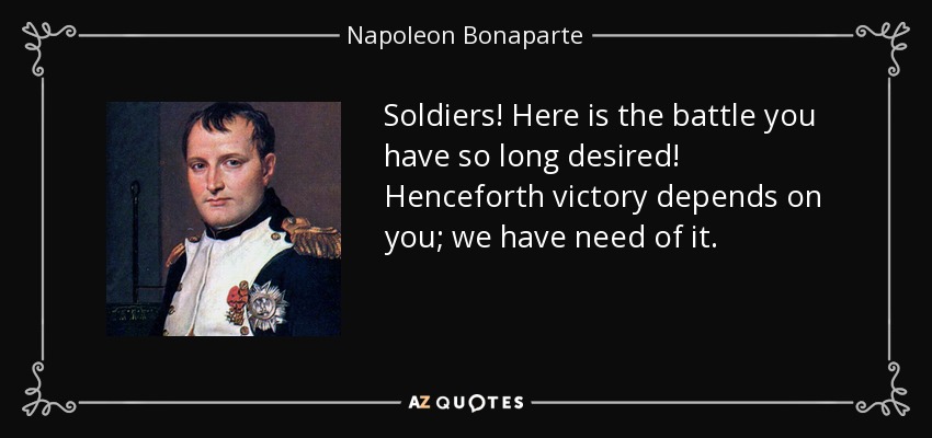 Soldiers! Here is the battle you have so long desired! Henceforth victory depends on you; we have need of it. - Napoleon Bonaparte