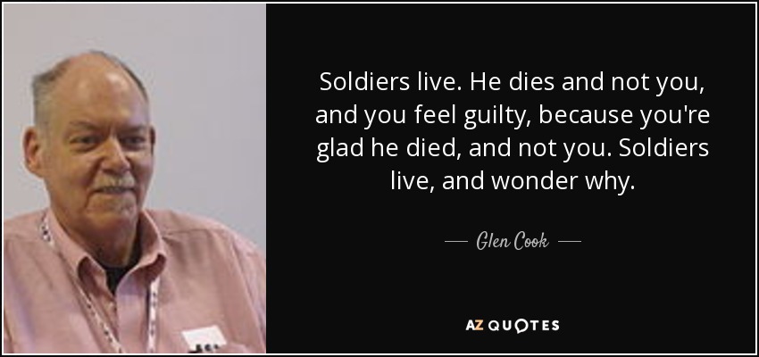 Soldiers live. He dies and not you, and you feel guilty, because you're glad he died, and not you. Soldiers live, and wonder why. - Glen Cook