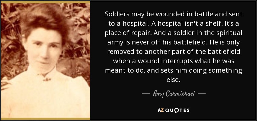 Soldiers may be wounded in battle and sent to a hospital. A hospital isn't a shelf. It's a place of repair. And a soldier in the spiritual army is never off his battlefield. He is only removed to another part of the battlefield when a wound interrupts what he was meant to do, and sets him doing something else. - Amy Carmichael