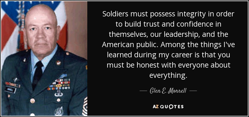Soldiers must possess integrity in order to build trust and confidence in themselves, our leadership, and the American public. Among the things I've learned during my career is that you must be honest with everyone about everything. - Glen E. Morrell