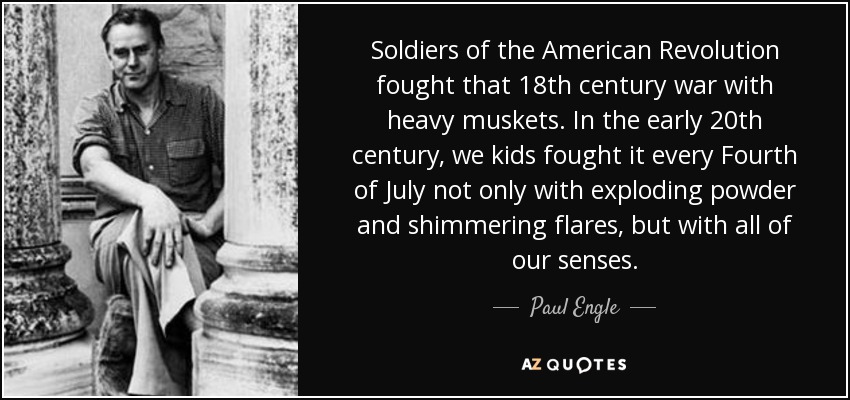 Soldiers of the American Revolution fought that 18th century war with heavy muskets. In the early 20th century, we kids fought it every Fourth of July not only with exploding powder and shimmering flares, but with all of our senses. - Paul Engle