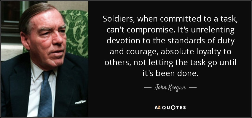 Soldiers, when committed to a task, can't compromise. It's unrelenting devotion to the standards of duty and courage, absolute loyalty to others, not letting the task go until it's been done. - John Keegan