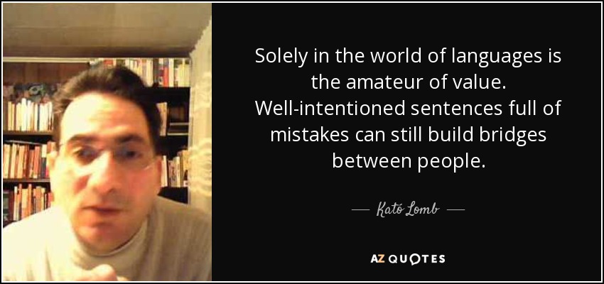 Solely in the world of languages is the amateur of value. Well-intentioned sentences full of mistakes can still build bridges between people. - Kató Lomb