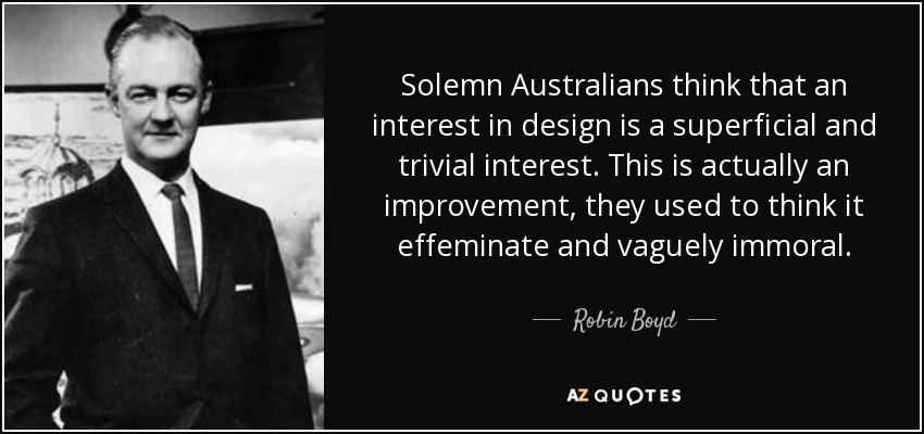 Solemn Australians think that an interest in design is a superficial and trivial interest. This is actually an improvement, they used to think it effeminate and vaguely immoral. - Robin Boyd
