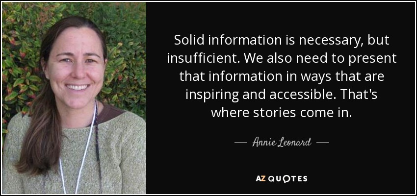 Solid information is necessary, but insufficient. We also need to present that information in ways that are inspiring and accessible. That's where stories come in. - Annie Leonard