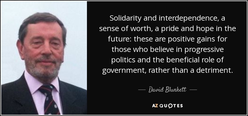 Solidarity and interdependence, a sense of worth, a pride and hope in the future: these are positive gains for those who believe in progressive politics and the beneficial role of government, rather than a detriment. - David Blunkett