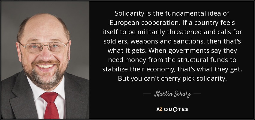 Solidarity is the fundamental idea of European cooperation. If a country feels itself to be militarily threatened and calls for soldiers, weapons and sanctions, then that's what it gets. When governments say they need money from the structural funds to stabilize their economy, that's what they get. But you can't cherry pick solidarity. - Martin Schulz